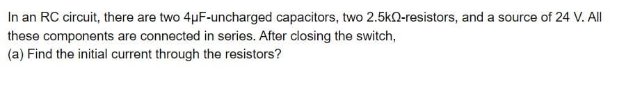 In an RC circuit, there are two 4μF-uncharged capacitors, two 2.5k-resistors, and a source of 24 V. All
these components are connected in series. After closing the switch,
(a) Find the initial current through the resistors?