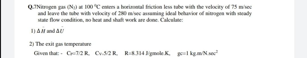 Q.7Nitrogen gas (N2) at 100 °C enters a horizontal friction less tube with the velocity of 75 m/sec
and leave the tube with velocity of 280 m/sec assuming ideal behavior of nitrogen with steady
state flow condition, no heat and shaft work are done. Calculate:
1) AH and AU
2) The exit gas temperature
Given that: - CP=7/2 R, Cv=5/2 R,
R=8.314 J/gmole.K, gc=1 kg.m/N.sec?
