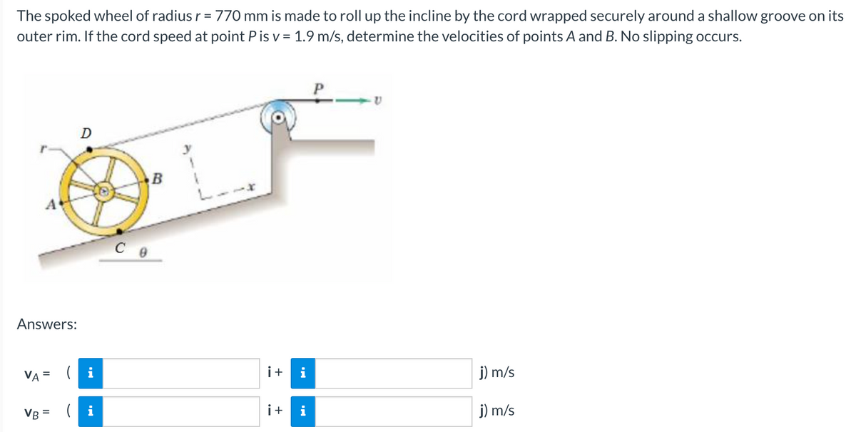 The spoked wheel of radius r = 770 mm is made to roll up the incline by the cord wrapped securely around a shallow groove on its
outer rim. If the cord speed at point P is v = 1.9 m/s, determine the velocities of points A and B. No slipping occurs.
D
Answers:
VA = ( i
i+
i
j) m/s
VB = (i
i+
j) m/s
