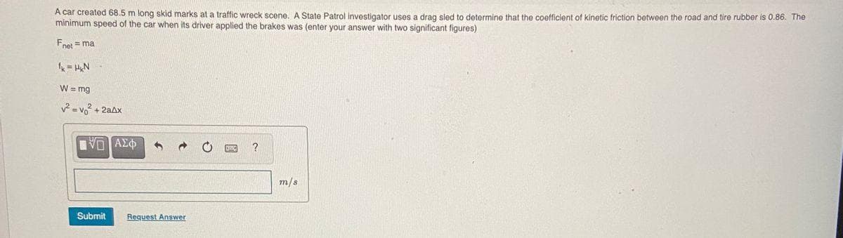 A car created 68.5 m long skid marks at a traffic wreck scene. A State Patrol investigator uses a drag sled to determine that the coefficient of kinetic friction between the road and tire rubber is 0.86. The
minimum speed of the car when its driver applied the brakes was (enter your answer with two significant figures)
Fnet = ma
%3D
f = HN
W = mg
v2 = vo + 2aAx
m/s
Submit
Request Answer
