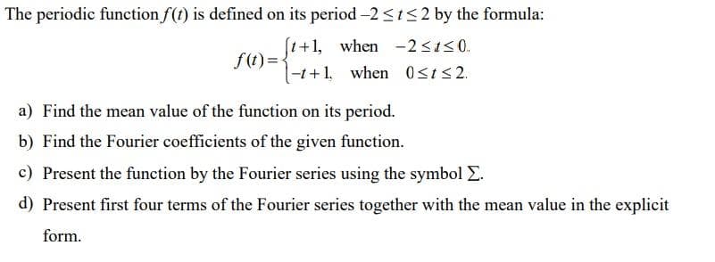 The periodic function f(t) is defined on its period -2<t<2 by the formula:
f(t) ='+1, when -2<130.
|-1+1, when 0sts2.
a) Find the mean value of the function on its period.
b) Find the Fourier coefficients of the given function.
c) Present the function by the Fourier series using the symbol E.
d) Present first four terms of the Fourier series together with the mean value in the explicit
form.
