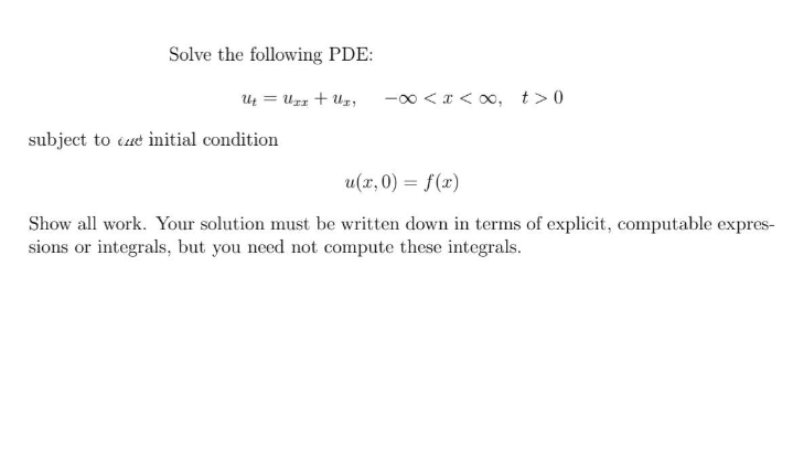 Solve the following PDE:
U = Urz + Uz, -00 <x < x, t>0
subject to tue initial condition
u(x, 0) = f(x)
Show all work. Your solution must be written down in terms of explicit, computable expres-
sions or integrals, but you need not compute these integrals.
