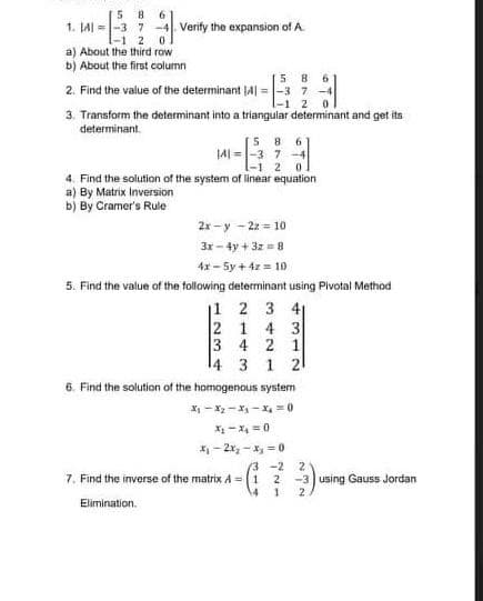 5 8
1. JAI =|-3 7 -4. Verify the expansion of A.
-1 2 0
a) About the third row
b) About the first column
5 8
2. Find the value of the determinant J4| = -3 7
-1 2
3. Transform the determinant into a triangular determinant and get its
determinant.
5 8 6
JA =-3 7 -4
-1 2 0
4. Find the solution of the system of linear equation
a) By Matrix Inversion
b) By Cramer's Rule
2x -y - 22 = 10
3x- 4y + 3z = 8
4x - 5y + 4z = 10
5. Find the value of the following determinant using Plvotal Method
|1 2 3 41
2 1 4 3
3 4 2 1
4 3 1 21
6. Find the solution of the homogenous system
X - X2 -X - X, = 0
X -X =0
*- 2x, - x, = 0
3 -2
2.
7. Find the inverse of the matrix A =(1 2
2.
-3 using Gauss Jordan
Elimination.
