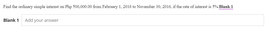 Find the ordinary simple interest on Php 500,000.00 from February 1, 2016 to November 30, 2016, if the rate of interest is 5%. Blank 1
Blank 1 Add your answer