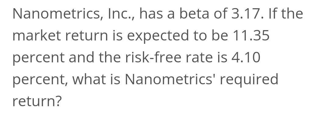 Nanometrics, Inc., has a beta of 3.17. If the
market return is expected to be 11.35
percent and the risk-free rate is 4.10
percent, what is Nanometrics' required
return?
