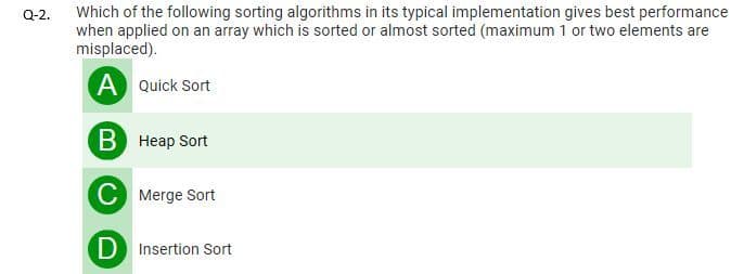 Which of the following sorting algorithms in its typical implementation gives best performance
when applied on an array which is sorted or almost sorted (maximum 1 or two elements are
misplaced).
Q-2.
A Quick Sort
B Heap Sort
C Merge Sort
D Insertion Sort
