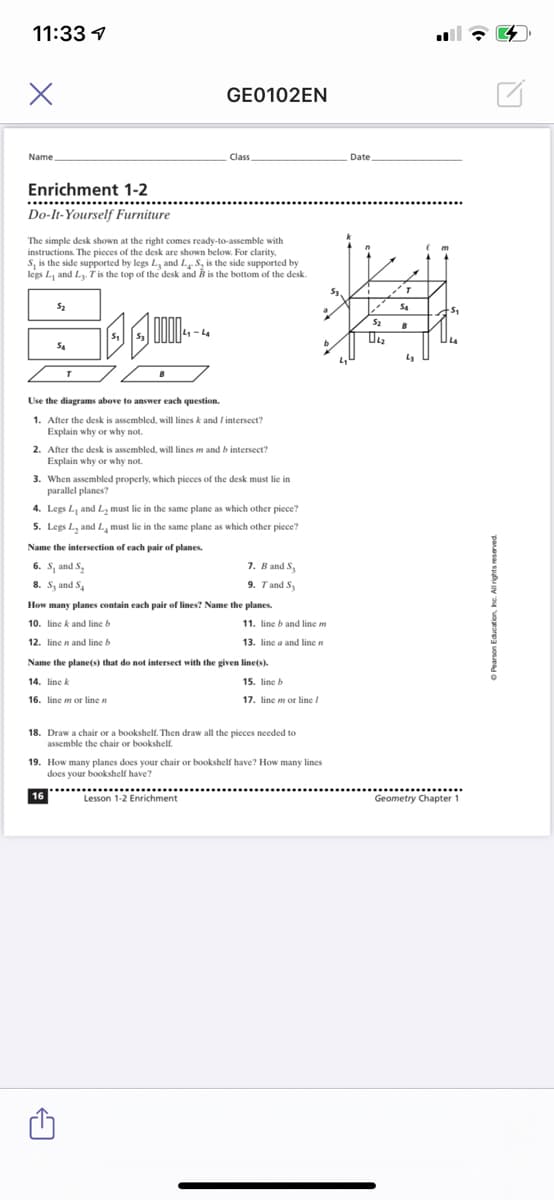 11:33 1
GE0102EN
Name
Class
Date
Enrichment 1-2
..........
Do-It-Yourself Furniture
The simple desk shown at the right comes ready-to-assemble with
instructions. The pieces of the desk are shown below. For clarity.
S, is the side supported by legs L, and L S, is the side supported by
legs L, and L T is the top of the desk and B is the bottom of the desk.
S2
4-4
Use the diagrams above to answer each question.
1. After the desk is assembled, will lines k and / intersect?
Explain why or why not.
2. After the desk is assembled, will lines m and b intersect?
Explain why or why not.
3. When assembled properly, which pieces of the desk must lie in
parallel planes?
4. Legs L, and L, must lie in the same plane as which other piece?
5. Legs L, and L, must lie in the same plane as which other piece?
Name the intersection of each pair of planes.
6. S, and S,
7. B and Sy
8. S, and S.
9. Tand S,
How many planes contain each pair of lines? Name the planes.
10. line k and line b
11. line b and line m
12. line n and line b
13. line a and line n
Name the plane(s) that do not intersect with the given line(s).
14. line k
15. line E
16. line m or line n
17. line m or line /
18. Draw a chair or a bookshelf. Then draw all the pieces needed to
assemble the chair or bookshelf.
19. How many planes does your chair or bookshelf have? How many lines
does your bookshelf have?
16
.......
.....
Lesson 1-2 Enrichment
Geometry Chapter 1
