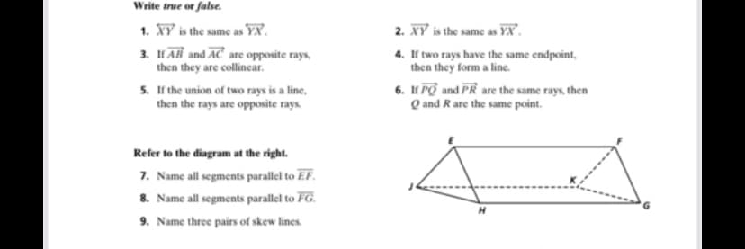 Write true or false.
1. XY is the same as YX.
2. XY is the same as YX.
3. HAB and AC are opposite rays,
then they are collinecar.
4. If two rays have the same endpoint,
then they form a line.
5. If the union of two rays is a line,
then the rays are opposite rays.
6. IH PO and PR are the same rays, then
Q and Rare the same point.
Refer to the diagram at the right.
7. Name all segments parallel to EF.
8. Name all segments parallel to FG.
9. Name three pairs of skew lines.
