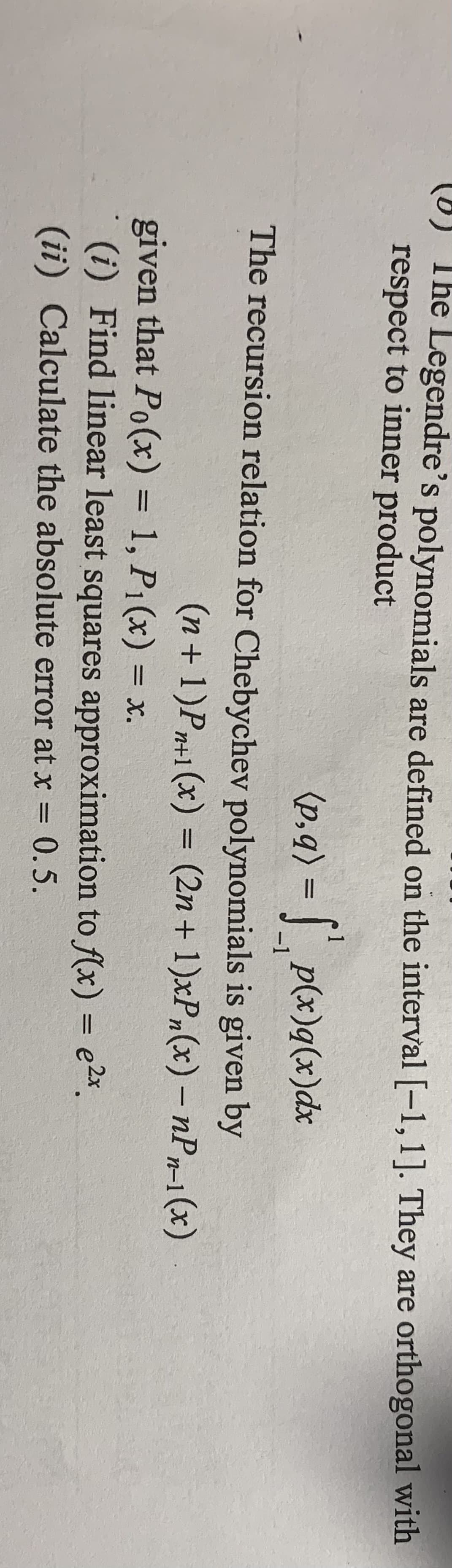 (8) The Legendre's polynomials are defined on the interval [-1,1]. They are orthogonal with
respect to inner product
(p,q) = | p(x)q(x)dx
-1
The recursion relation for Chebychev polynomials is given by
(n+1)Pn+1(x) = (2n+ 1)xP,(x) – nPr-1 (x)
given that Po(x) = 1, P1(x) = x.
(i) Find linear least squares approximation to f(x) = e2x.
%3D
(ii) Calculate the absolute error at x = 0.5.
