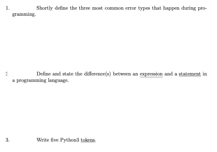 1.
Shortly define the three most common error types that happen during pro-
gramming.
2
Define and state the difference(s) between an expression and a statement in
a programming language.
Write five Python3 tokens.
3.
