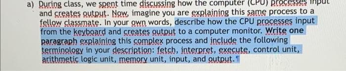 a) During class, we spent time discussing how the computer (LPU) processes inp
and creates output. Now, imagine you are explaining this same process to a
fellow classmate. In your own words, describe how the CPU processes input
from the keyboard and creates output to a computer monitor. Write one
paragraph explaining this complex process and include the following
terminology in your description: fetch, interpret, execute, control unit,
arithmetic logic unit, memory unit, input, and output. 1
