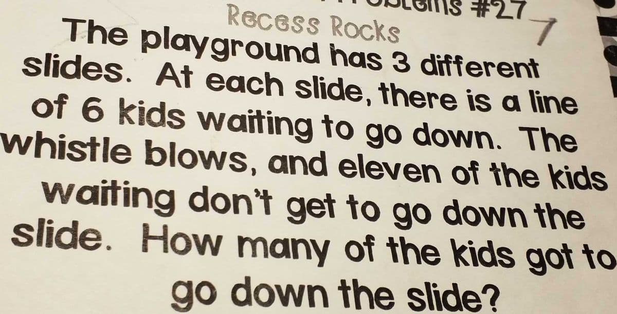 #27
Recess Rocks
The playground has 3 different
slides. At each slide, there is a line
of 6 kids waiting to go down. The
whistle blows, and eleven of the kids
waiting don't get to go down the
slide. How many of the kids got to
go down the slide?
