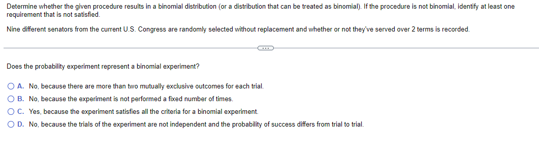 Determine whether the given procedure results in a binomial distribution (or a distribution that can be treated as binomial). If the procedure is not binomial, identify at least one
requirement that is not satisfied.
Nine different senators from the current U.S. Congress are randomly selected without replacement and whether or not they've served over 2 terms is recorded.
-C
Does the probability experiment represent a binomial experiment?
O A. No, because there are more than two mutually exclusive outcomes for each trial.
O B. No, because the experiment is not performed a fixed number of times.
O C. Yes, because the experiment satisfies all the criteria for a binomial experiment.
O D. No, because the trials of the experiment are not independent and the probability of success differs from trial to trial.