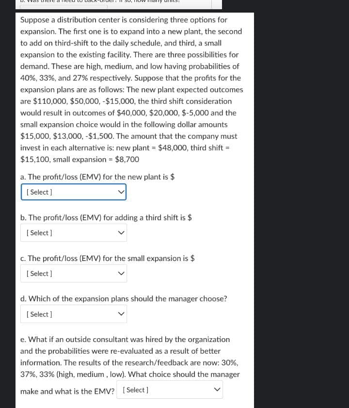 Suppose a distribution center is considering three options for
expansion. The first one is to expand into a new plant, the second
to add on third-shift to the daily schedule, and third, a small
expansion to the existing facility. There are three possibilities for
demand. These are high, medium, and low having probabilities of
40%, 33%, and 27% respectively. Suppose that the profits for the
expansion plans are as follows: The new plant expected outcomes
are $110,000, $50,000, -$15,000, the third shift consideration
would result in outcomes of $40,000, $20,000, $-5,000 and the
small expansion choice would in the following dollar amounts
$15,000, $13,000, -$1,500. The amount that the company must
invest in each alternative is: new plant = $48,000, third shift =
$15,100, small expansion = $8,700
a. The profit/loss (EMV) for the new plant is $
[Select]
b. The profit/loss (EMV) for adding a third shift is $
[Select]
c. The profit/loss (EMV) for the small expansion is $
[Select]
d. Which of the expansion plans should the manager choose?
[Select]
e. What if an outside consultant was hired by the organization
and the probabilities were re-evaluated as a result of better
information. The results of the research/feedback are now: 30%,
37%, 33% (high, medium, low). What choice should the manager
make and what is the EMV? [Select]