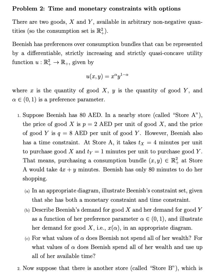 Problem 2: Time and monetary constraints with options
There are two goods, X and Y, available in arbitrary non-negative quan-
tities (so the consumption set is R²).
Beenish has preferences over consumption bundles that can be represented
by a differentiable, strictly increasing and strictly quasi-concave utility
function u: R2R+, given by
u(2,y) = r®yl-a
where is the quantity of good X, y is the quantity of good Y, and
a € (0, 1) is a preference parameter.
1. Suppose Beenish has 80 AED. In a nearby store (called "Store A"),
the price of good X is p = 2 AED per unit of good X, and the price
of good Y is q = 8 AED per unit of good Y. However, Beenish also
has a time constraint. At Store A, it takes tx = 4 minutes per unit
to purchase good X and ty = 1 minutes per unit to purchase good Y.
That means, purchasing a consumption bundle (x, y) = R² at Store
A would take 4x + y minutes. Beenish has only 80 minutes to do her
shopping.
(a) In an appropriate diagram, illustrate Beenish's constraint set, given
that she has both a monetary constraint and time constraint.
(b) Describe Beenish's demand for good X and her demand for good Y
as a function of her preference parameter a € (0, 1), and illustrate
her demand for good X, i.e., x(a), in an appropriate diagram.
(c) For what values of a does Beenish not spend all of her wealth? For
what values of a does Beenish spend all of her wealth and use up
all of her available time?
2. Now suppose that there is another store (called "Store B"), which is