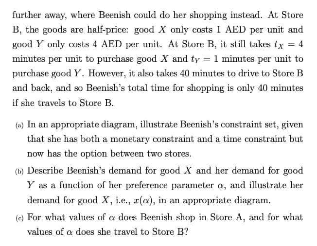 further away, where Beenish could do her shopping instead. At Store
B, the goods are half-price: good X only costs 1 AED per unit and
good Y only costs 4 AED per unit. At Store B, it still takes tx = 4
minutes per unit to purchase good X and ty = 1 minutes per unit to
purchase good Y. However, it also takes 40 minutes to drive to Store B
and back, and so Beenish's total time for shopping is only 40 minutes
if she travels to Store B.
(a) In an appropriate diagram, illustrate Beenish's constraint set, given
that she has both a monetary constraint and a time constraint but
now has the option between two stores.
(b) Describe Beenish's demand for good X and her demand for good
Y as a function of her preference parameter a, and illustrate her
demand for good X, i.e., x(a), in an appropriate diagram.
(c) For what values of a does Beenish shop in Store A, and for what
values of a does she travel to Store B?