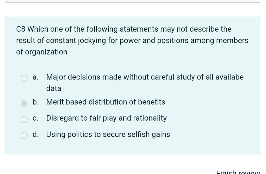 C8 Which one of the following statements may not describe the
result of constant jockying for power and positions among members
of organization
a. Major decisions made without careful study of all availabe
data
b. Merit based distribution of benefits
c. Disregard to fair play and rationality
d. Using politics to secure selfish gains
Finish review