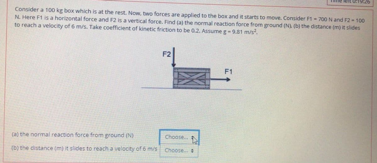 Tme left 0:19:26
Consider a 100 kg box which is at the rest. Now, two forces are applied to the box and it starts to move. Consider F1 = 700 N and F2 100
N. Here F1 is a horizontal force and F2 is a vertical force. Find (a) the normal reaction force from ground (N), (b) the distance (m) it slides
to reach a velocity of 6 m/s. Take coefficient of kinetic friction to be 0.2. Assume g = 9.81 m/s.
F2
F1
(a) the normal reaction force from ground (N)
Choose...
(b) the distance (m) it slides to reach a velocity of 6 m/s
Choose...
