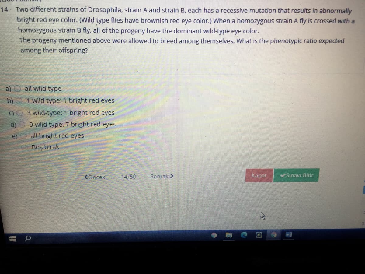 14- Two different strains of Drosophila, strain A and strain B, each has a recessive mutation that results in abnormally
bright red eye color. (Wild type flies have brownish red eye color.) When a homozygous strain A fly is crossed with a
homozygous strain B fly, all of the progeny have the dominant wild-type eye color.
The progeny mentioned above were allowed to breed among themselves. What is the phenotypic ratio expected
among their offspring?
a)
all wild type
b) 1 wild type: 1 bright red eyes
C)
3 wild-type: 1 bright red eyes
d)
9 wild type: 7 bright red eyes
e)
all bright red eyes
Boş bırak
KÖnceki
14/50
Sonraki>
Карat
VSınavı Bitir
