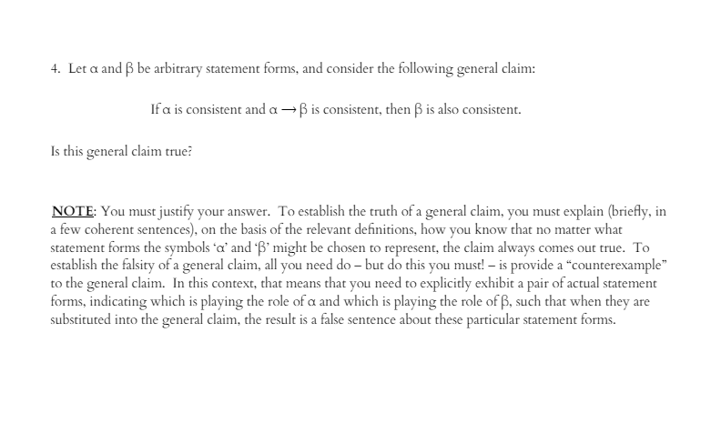 4. Let a and ß be arbitrary statement forms, and consider the following general claim:
If a is consistent and a →ß is consistent, then ß is also consistent.
Is this general claim true?
NOTE: You must justify your answer. To establish the truth of a general claim, you must explain (briefly, in
a few coherent sentences), on the basis of the relevant definitions, how you know that no matter what
statement forms the symbols 'a' and 'B' might be chosen to represent, the claim always comes out true. To
establish the falsity of a general claim, all you need do- but do this you must! - is provide a "counterexample"
to the general claim. In this context, that means that you need to explicitly exhibit a pair of actual statement
forms, indicating which is playing the role of a and which is playing the role of ß, such that when they are
substituted into the general claim, the result is a false sentence about these particular statement forms.