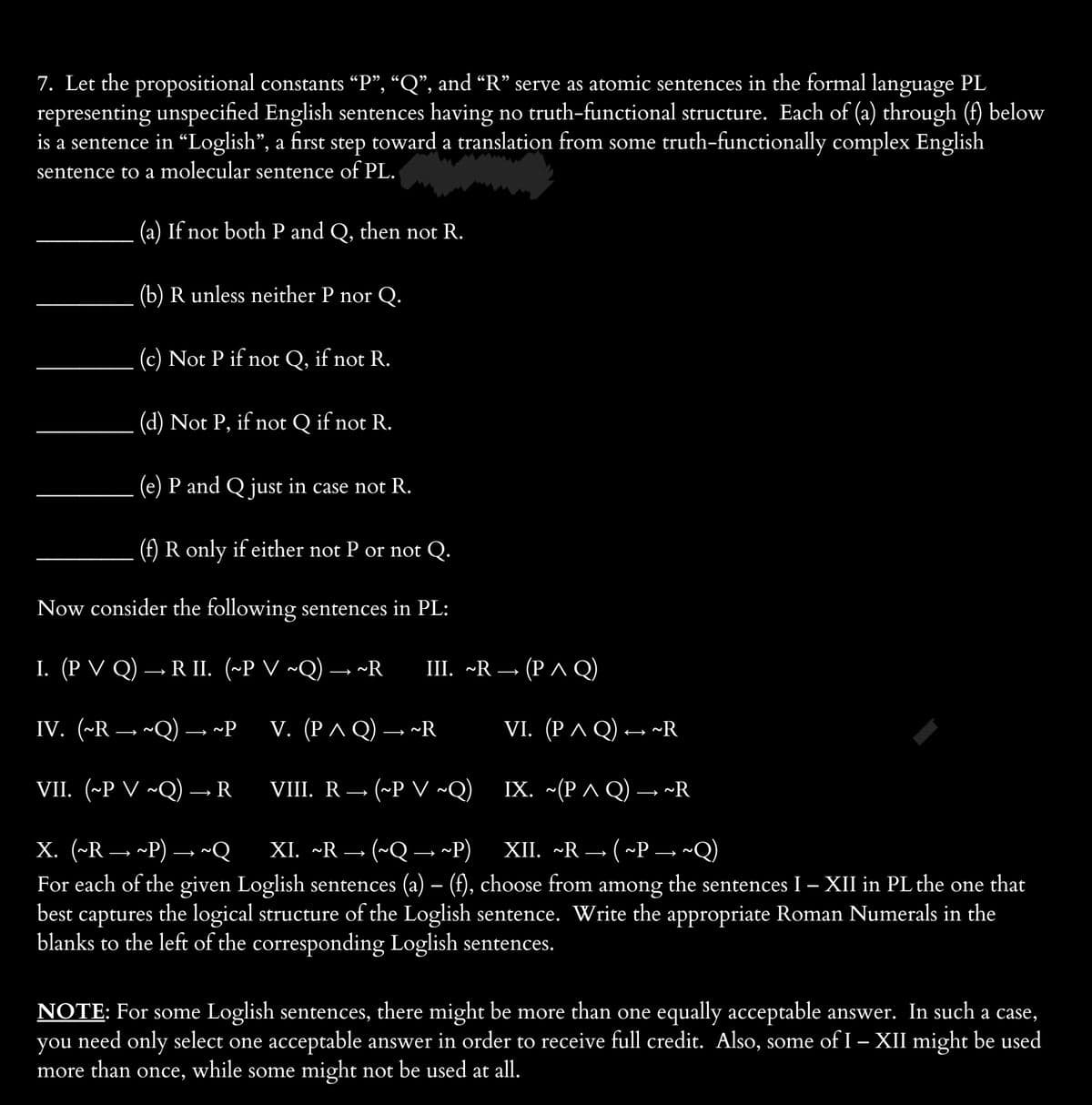 7. Let the propositional constants “P”, “Q”, and “R” serve as atomic sentences in the formal language PL
representing unspecified English sentences having no truth-functional structure. Each of (a) through (f) below
is a sentence in "Loglish”, a first step toward a translation from some truth-functionally complex English
sentence to a molecular sentence of PL.
(a) If not both P and Q, then not R.
(b) R unless neither P nor Q.
(c) Not P if not Q, if not R.
(d) Not P, if not Q if not R.
(e) P and Q just in case not R.
(f) R only if either not P or not Q.
Now consider the following sentences in PL:
I. (P VQ) → RII. (~P V ~Q)→ ~R
IV. (~R → ~Q) → ~P
VII. (~P V ~Q) → R
III. ~R→ (PAQ)
V. (PAQ) → R
VIII. R (~P V ~Q)
X. (~R ~P) → ~Q
XI. ~R → (~Q→ ~P)
XII. ~R (~P- ~Q)
For each of the given Loglish sentences (a) – (f), choose from among the sentences I - XII in PL the one that
best captures the logical structure of the Loglish sentence. Write the appropriate Roman Numerals in the
blanks to the left of the corresponding Loglish sentences.
VI. (P ^ Q) ↔ ~R
IX. ~(PAQ) → ~R
NOTE: For some Loglish sentences, there might be more than one equally acceptable answer. In such a case,
you need only select one acceptable answer in order to receive full credit. Also, some of I – XII might be used
more than once, while some might not be used at all.