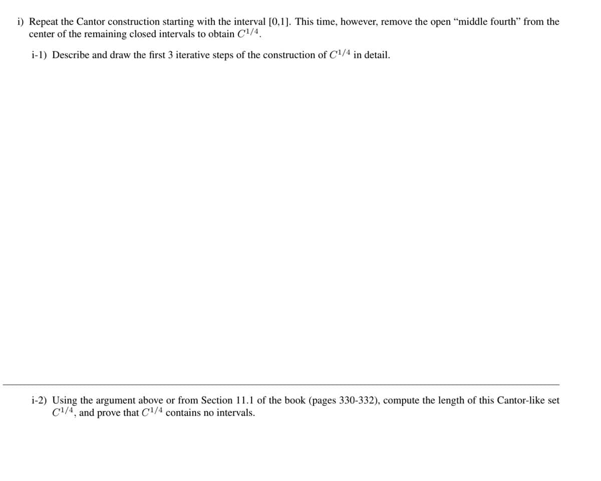 i) Repeat the Cantor construction starting with the interval [0,1]. This time, however, remove the open “middle fourth” from the
center of the remaining closed intervals to obtain C¹/4.
i-1) Describe and draw the first 3 iterative steps of the construction of C¹/4 in detail.
i-2) Using the argument above or from Section 11.1 of the book (pages 330-332), compute the length of this Cantor-like set
C¹/4, and prove that C'¹/4 contains no intervals.