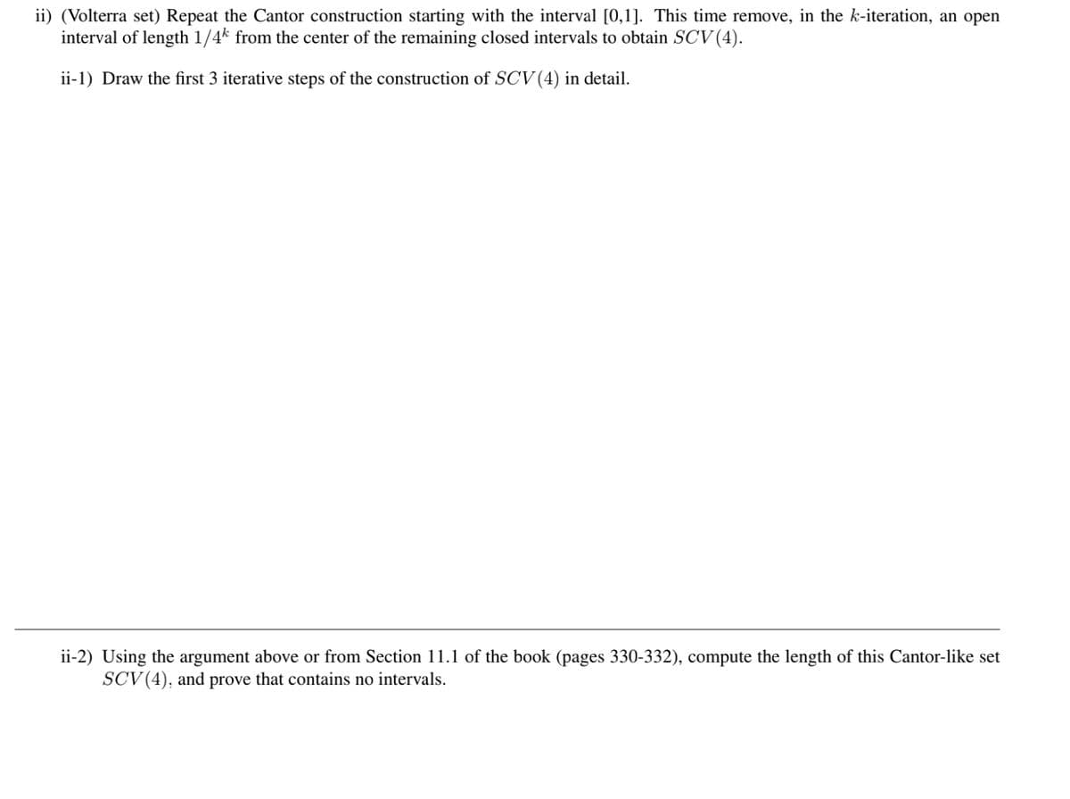 ii) (Volterra set) Repeat the Cantor construction starting with the interval [0,1]. This time remove, in the k-iteration, an open
interval of length 1/4k from the center of the remaining closed intervals to obtain SCV (4).
ii-1) Draw the first 3 iterative steps of the construction of SCV (4) in detail.
ii-2) Using the argument above or from Section 11.1 of the book (pages 330-332), compute the length of this Cantor-like set
SCV (4), and prove that contains no intervals.