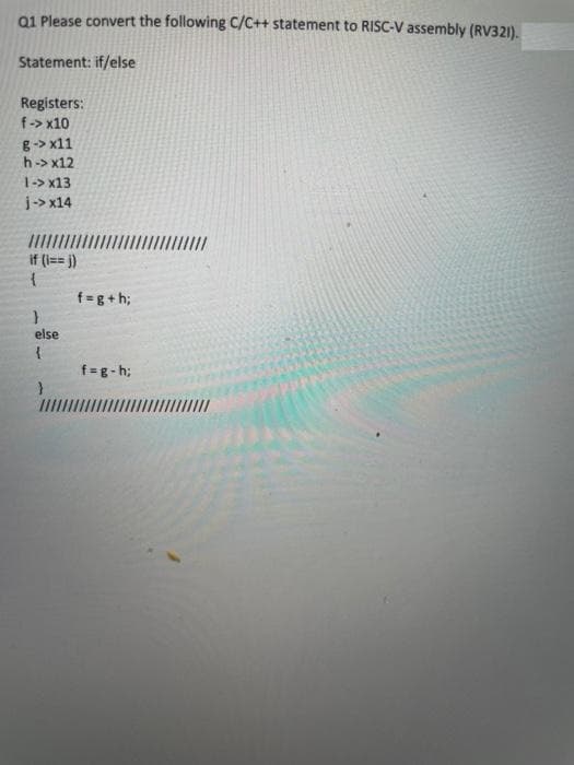 Q1 Please convert the following C/C++ statement to RISC-V assembly (RV321).
Statement: if/else
Registers:
f-> x10
g-> x11
h-> x12
1-> x13
j-> x14
if (i== j)
{
f=g+h;
else
f=g- h;
