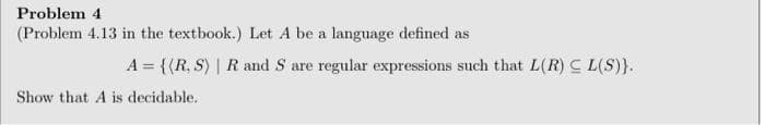 Problem 4
(Problem 4.13 in the textbook.) Let A be a language defined as
A = {(R, S) | Rand S are regular expressions such that L(R) C L(S)}.
Show that A is decidable.
