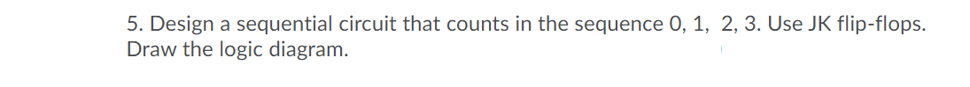 5. Design a sequential circuit that counts in the sequence 0, 1, 2, 3. Use JK flip-flops.
Draw the logic diagram.
