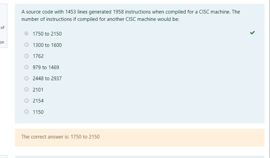 A source code with 1453 lines generated 1958 instructions when compiled for a CISC machine. The
number of instructions if compiled for another CISC machine would be:
of
O 1750 to 2150
on
1300 to 1600
1762
O 979 to 1469
O 2448 to 2937
O 2101
2154
O 1150
The correct answer is: 1750 to 2150
