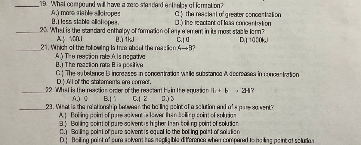 19. What compound will have a zero standard enthalpy of formation?
A.) more stable allotropes
B.) less stable allotropes.
20. What is the standard enthalpy of formation of any element in its most stable form?
A.) 100J
21. Which of the following is true about the reaction A B?
A.) The reaction rate A is negative
B.) The reaction rate B is positive
C.) The substance B increases in concentration while substance A decreases in concentration
D.) All of the statements are correct.
22. What is the reaction order of the reactant H2in the equation H2 + l2 2HI?
C.) the reactant of greater concentration
D.) the reactant of less concentration
B.) 1kJ
C.) 0
D.) 1000kJ
A.) 0
В.) 1
С.) 2
D.) 3
23. What is the relationship between the boiling point of a solution and of a pure solvent?
A.) Boiling point of pure solvent is lower than boiling point of solution
B.) Boiling point of pure solvent is higher than boiling point of solution
C.) Boiling point of pure solvent is equal to the boiling point of solution
D.) Boiling point of pure solvent has negligible difference when compared to boiling point of solution
