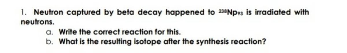 1. Neutron captured by beta decay happened to 238Np3 is irradiated with
neutrons.
a. Write the correct reaction for this.
b. What is the resulting isotope after the synthesis reaction?
