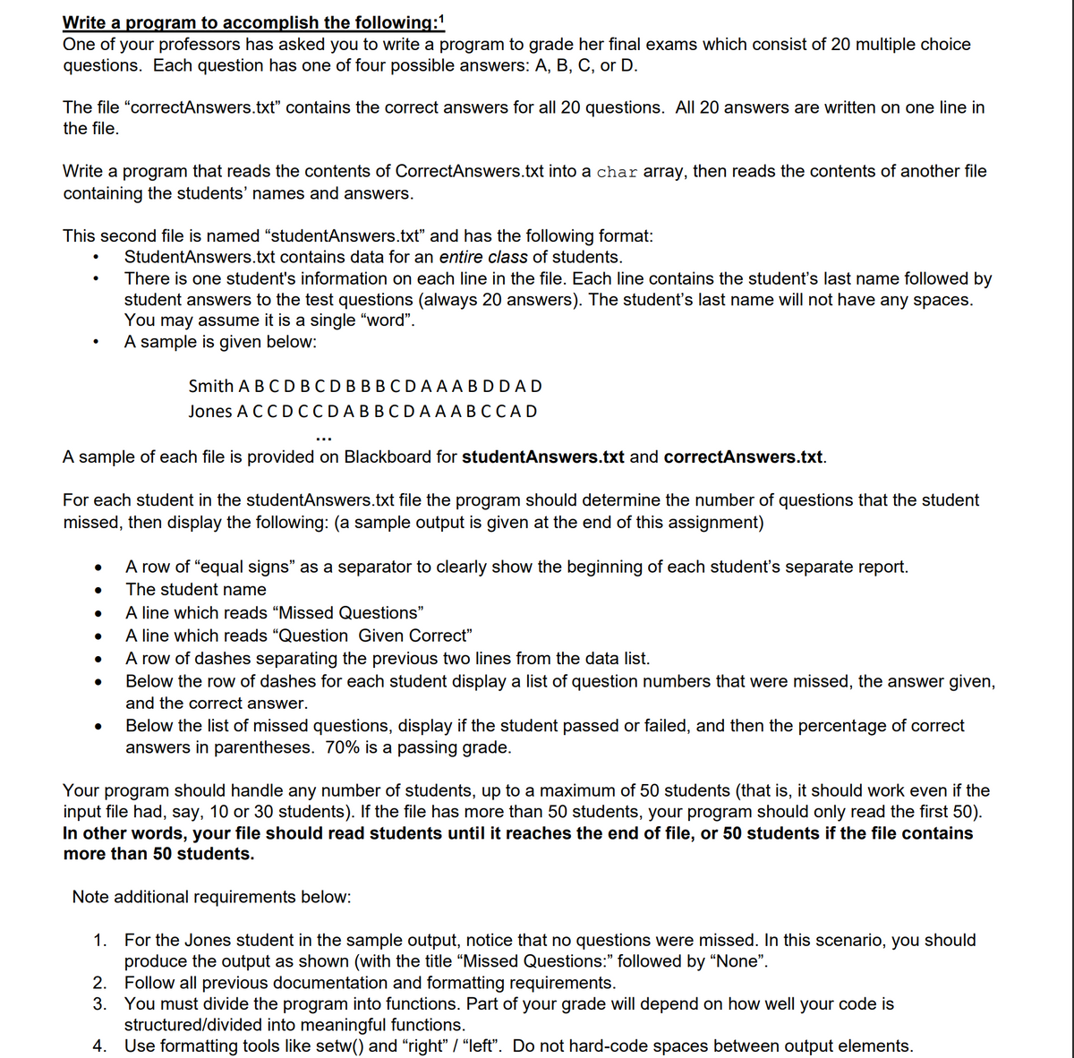 Write a program to accomplish the following:1
One of your professors has asked you to write a program to grade her final exams which consist of 20 multiple choice
questions. Each question has one of four possible answers: A, B, C, or D.
The file "correctAnswers.txt" contains the correct answers for all 20 questions. All 20 answers are written on one line in
the file.
Write a program that reads the contents of CorrectAnswers.txt into a char array, then reads the contents of another file
containing the students' names and answers.
This second file is named "studentAnswers.txt" and has the following format:
StudentAnswers.txt contains data for an entire class of students.
There is one student's information on each line in the file. Each line contains the student's last name followed by
student answers to the test questions (always 20 answers). The student's last name will not have any spaces.
You may assume it is a single "word".
A sample is given below:
ВВCDAAA BDDAD
Jones A CC DCCDABBCDAAABCCAD
Smith A B C D
...
A sample of each file is provided on Blackboard for studentAnswers.txt and correctAnswers.txt.
For each student in the studentAnswers.txt file the program should determine the number of questions that the student
missed, then display the following: (a sample output is given at the end of this assignment)
A row of "equal signs" as a separator to clearly show the beginning of each student's separate report.
The student name
A line which reads "Missed Questions"
A line which reads "Question Given Correct"
A row of dashes separating the previous two lines from the data list.
Below the row of dashes for each student display a list of question numbers that were missed, the answer given,
and the correct answer.
Below the list of missed questions, display if the student passed or failed, and then the percentage of correct
answers in parentheses. 70% is a passing grade.
Your program should handle any number of students, up to a maximum of 50 students (that is, it should work even if the
input file had, say, 10 or 30 students). If the file has more than 50 students, your program should only read the first 50).
In other words, your file should read students until it reaches the end of file, or 50 students if the file contains
more than 50 students.
Note additional requirements below:
1. For the Jones student in the sample output, notice that no questions were missed. In this scenario, you should
produce the output as shown (with the title "Missed Questions:" followed by "None".
2. Follow all previous documentation and formatting requirements.
3. You must divide the program into functions. Part of your grade will depend on how well your code is
structured/divided into meaningful functions.
4. Use formatting tools like setw() and "right" / “left". Do not hard-code spaces between output elements.
