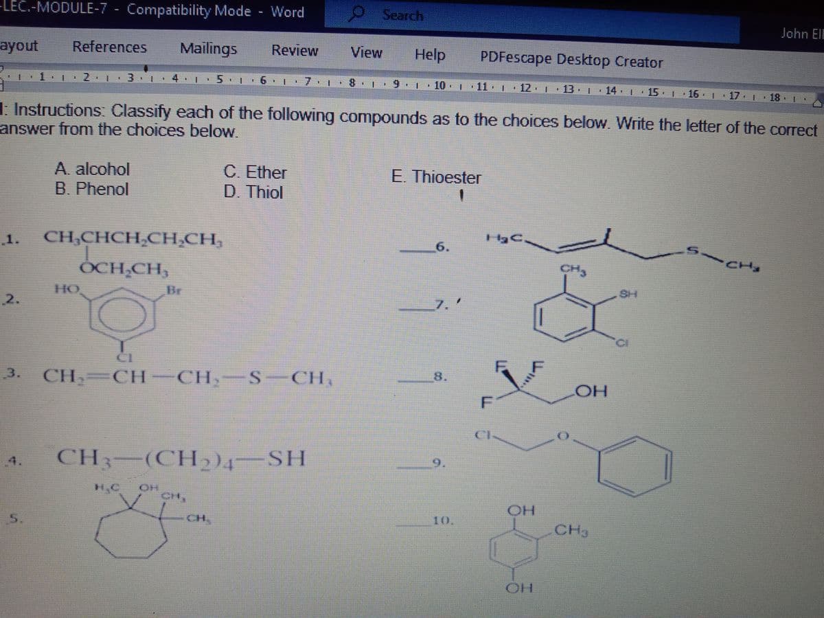 -LEC.-MODULE-7 - Compatibility Mode - Word
Search
John EIE
ayout
References
Mailings
Review
View
Help
PDFescape Desktop Creator
1 2 T:3.1
4 1
7.
8.
6.
10-
12.
13 1 14 | 15 16 17 18
王
美
主
主
主
天
1. Instructions: Classify each of the following compounds as to the choices below. Write the letter of the correct
answer from the choices below.
A. alcohol
B. Phenol
C. Ether
D. Thiol
E. Thioester
一
1. CH,CHCH CH,CH,
6.
CH
OCH CH,
2.
7.
3.
CH CHT
CIL
CH S
CH
HO
CH, (CH -SH
CH,
OH
CH,
10
CH
