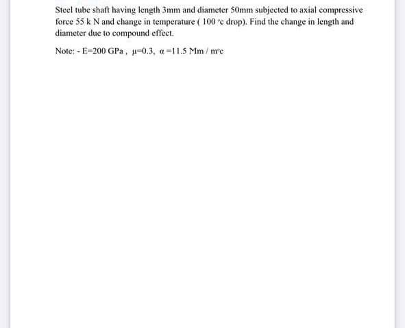 Steel tube shaft having length 3mm and diameter 50mm subjected to axial compressive
force 55 k N and change in temperature ( 100 e drop). Find the change in length and
diameter due to compound effect.
Note: - E-200 GPa, =0.3, a =11.5 Mm / me
