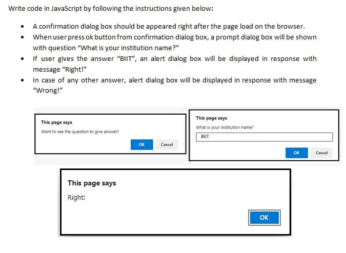 Write code in JavaScript by following the instructions given below:
• A confirmation dialog box should be appeared right after the page load on the browser.
When user press ok button from confirmation dialog box, a prompt dialog box will be shown
with question "What is your institution name?"
If user gives the answer "BIIT", an alert dialog box will be displayed in response with
message "Right!"
In case of any other answer, alert dialog box will be displayed in response with message
"Wrong!"
This page says
This page says
What is your institution name?
Want to see the question to give answer?
BIIT
OK
Cancel
OK
Cancel
This page says
Right!
OK
