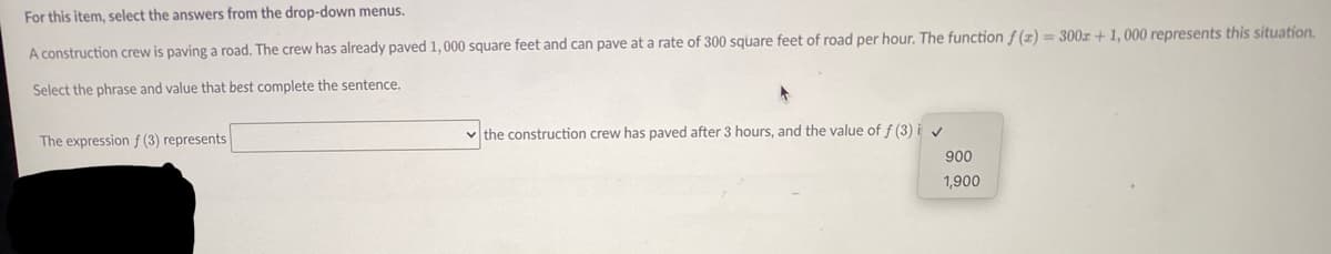 For this item, select the answers from the drop-down menus.
A construction crew is paving a road. The crew has already paved 1,000 square feet and can pave at a rate of 300 square feet of road per hour. The function f (z) = 300r+ 1, 000 represents this situation.
Select the phrase and value that best complete the sentence.
the construction crew has paved after 3 hours, and the value of f (3)
The expression f (3) represents
900
1,900
