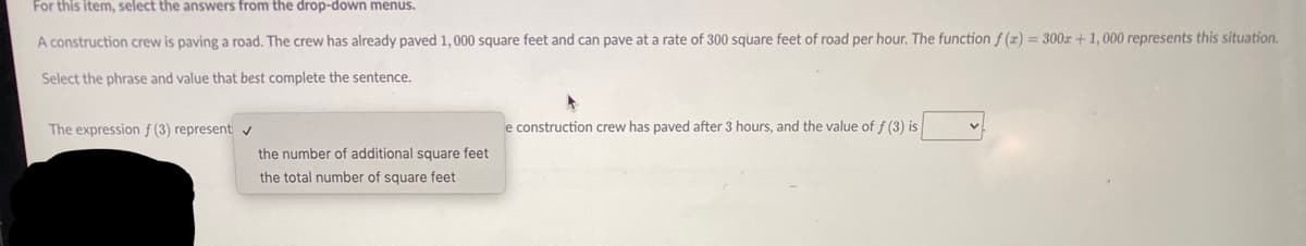 For this item, select the answers from the drop-down menus.
A construction crew is paving a road. The crew has already paved 1,000 square feet and can pave at a rate of 300 square feet of road per hour. The function f (x) = 300r + 1, 000 represents this situation.
Select the phrase and value that best complete the sentence.
The expression f (3) represent v
e construction crew has paved after 3 hours, and the value of f (3) is
the number of additional square feet
the total number of square feet
