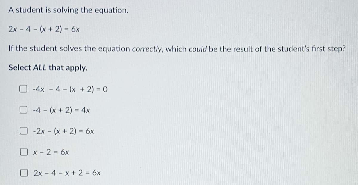 A student is solving the equation.
2x - 4 (x+ 2) = 6x
If the student solves the equation correctly, which could be the result of the student's fırst step?
Select ALL that apply.
O-4x - 4 (x + 2) = 0
-4 (x + 2) = 4x
%3D
O -2x - (x + 2) = 6x
O x - 2 = 6x
O 2x- 4 x + 2 = 6x
