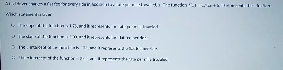 A taxi driver charges a flat fee for every ride in addition to a rate per mile traveled, . The function f(x) = 1.75x + 5.00 represents the situation.
Which statement is true?
O The slope of the function is 1.75, and it represents the rate per mile traveled.
O The slope of the function is 5.00, and it represents the flat fee per ride.
The y-intercept of the function is 1.75, and it represents the flat fee per ride.
O The y-intercept of the function is 5.00, and it represents the rate per mile traveled.
