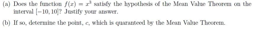 (a) Does the function f(r) = r satisfy the hypothesis of the Mean Value Theorem on the
interval [-10, 10]? Justify your answer.
(b) If so, determine the point, c, which is quaranteed by the Mean Value Theorem.
