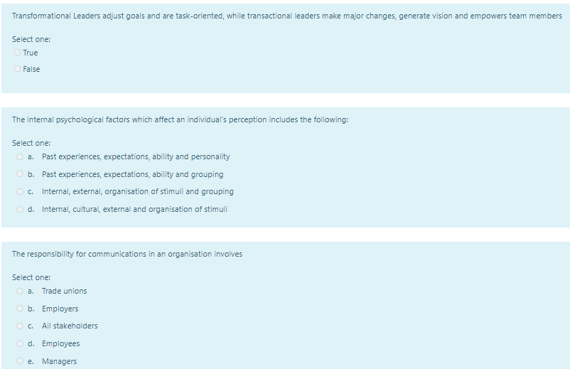 Transformational Leaders adjust goals and are task-oriented, while transactional leaders make major changes, generate vision and empowers team members
Select one:
O True
O False
The internal psychological factors which affect an individual's perception includes the following:
Select one:
O a.
Past experiences, expectations, ability and personality
O b. Past experiences, expectations, ability and grouping
O c.
Internal, external, organisation of stimuli and grouping
O d. Internal, cultural, external and organisation of stimuli
The responsibility for communications in an organisation involves
Select one:
O a.
Trade unions
O b. Employers
O c.
All stakeholders
O d. Employees
O e. Managers
