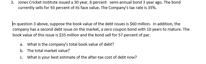 3. Jones Cricket Institute issued a 30 year, 8 percent semi-annual bond 3 year ago. The bond
currently sells for 93 percent of its face value. The Company's tax rate is 35%.
In question 3 above, suppose the book value of the debt issues is $60 million. In addition, the
company has a second debt issue on the market, a zero coupon bond with 10 years to mature. The
book value of this issue is $35 million and the bond sell for 57 percent of par.
a. What is the company's total book value of debt?
b. The total market value?
c. What is your best estimate of the after-tax cost of debt now?
