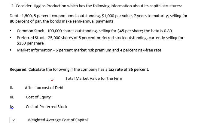 2. Consider Higgins Production which has the following information about its capital structures:
Debt - 1,500, 5 percent coupon bonds outstanding, $1,000 par value, 7 years to maturity, selling for
80 percent of par, the bonds make semi-annual payments
Common Stock - 100,000 shares outstanding, selling for $45 per share; the beta is 0.80
Preferred Stock - 25,000 shares of 6 percent preferred stock outstanding, currently selling for
$150 per share
Market Information - 6 percent market risk premium and 4 percent risk-free rate.
Required: Calculate the following if the company has a tax rate of 36|
ent.
į.
Total Market Value for the Firm
ii.
After-tax cost of Debt
ii.
Cost of Equity
iv.
Cost of Preferred Stock
|v.
Weighted Average Cost of Capital
