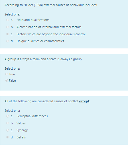 According to Heider (1958) external causes of behaviour includes:
Select one:
O a. Skills and qualifications
O b. A combination of internal and external factors
© c. Factors which are beyond the individual's control
O d. Unique qualities or characteristics
A group is always a team and a team is always a group.
Select one:
O True
O False
All of the following are considered causes of conflict except
Select one:
O a. Perceptual differences
O b. Values
O . Synergy
O d. Beliefs
