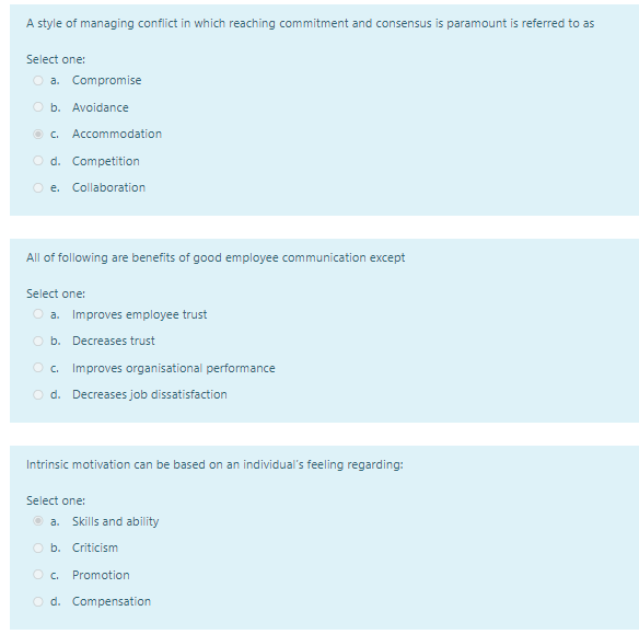 A style of managing conflict in which reaching commitment and consensus is paramount is referred to as
Select one:
O a. Compromise
O b. Avoidance
O C.
Accommodation
O d. Competition
O e.
Collaboration
All of following are benefits of good employee communication except
Select one:
Improves employee trust
a.
O b. Decreases trust
O c.
Improves organisational performance
O d. Decreases job dissatisfaction
Intrinsic motivation can be based on an individual's feeling regarding:
Select one:
O a. Skills and ability
O b. Criticism
Promotion
O d. Compensation
