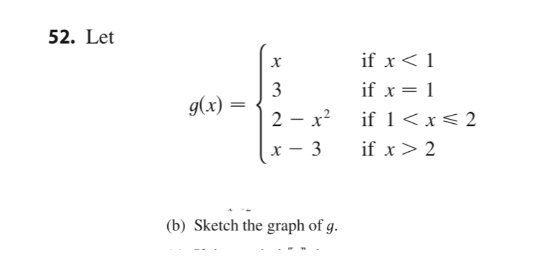 ### Problem 52. 

Let 

\[
g(x) = \begin{cases}
x & \text{if } x < 1 \\
3 & \text{if } x = 1 \\
2 - x^2 & \text{if } 1 < x \leq 2 \\
x - 3 & \text{if } x > 2
\end{cases}
\]

(b) Sketch the graph of \( g \).

**Explanation:**

The function \( g(x) \) is a piecewise function defined by several different expressions, each valid for certain intervals of \( x \).

1. For \( x < 1 \), the function \( g(x) = x \).
2. For \( x = 1 \), the function \( g(x) = 3 \).
3. For \( 1 < x \leq 2 \), the function \( g(x) = 2 - x^2 \).
4. For \( x > 2 \), the function \( g(x) = x - 3 \).

To graph \( g(x) \):
- Plot the line \( y = x \) for \( x < 1 \).
- Draw a point at \( (1, 3) \) since \( g(1) = 3 \).
- Plot the parabolic segment \( y = 2 - x^2 \) for \( 1 < x \leq 2 \).
- Plot the line \( y = x - 3 \) for \( x > 2 \).