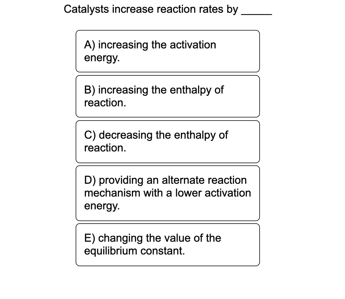 Catalysts increase reaction rates by
A) increasing the activation
energy.
B) increasing the enthalpy of
reaction.
C) decreasing the enthalpy of
reaction.
D) providing an alternate reaction
mechanism with a lower activation
energy.
E) changing the value of the
equilibrium constant.
