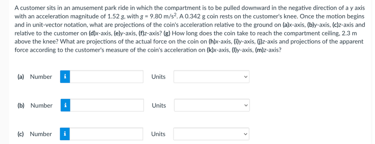 A customer sits in an amusement park ride in which the compartment is to be pulled downward in the negative direction of a y axis
with an acceleration magnitude of 1.52 g, with g = 9.80 m/s². A 0.342 g coin rests on the customer's knee. Once the motion begins
and in unit-vector notation, what are projections of the coin's acceleration relative to the ground on (a)x-axis, (b)y-axis, (c)z-axis and
relative to the customer on (d)x-axis, (e)y-axis, (f)z-axis? (g) How long does the coin take to reach the compartment ceiling, 2.3 m
above the knee? What are projections of the actual force on the coin on (h)x-axis, (i)y-axis, (j)z-axis and projections of the apparent
force according to the customer's measure of the coin's acceleration on (k)x-axis, (I)y-axis, (m)z-axis?
(a) Number
i
Units
(b) Number
Units
(c) Number
i
Units
